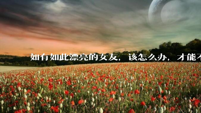如有如此漂亮的女友，该怎么办，才能不弄丢？
