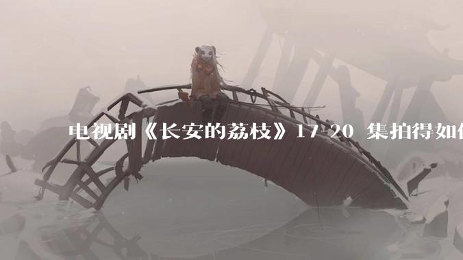 电视剧《长安的荔枝》17-20 集拍得如何？有哪些值得关注的剧情点？